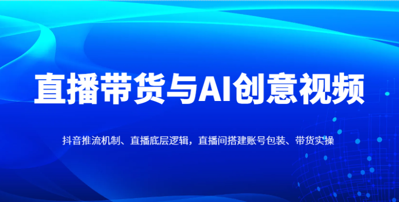直播带货与AI创意视频，抖音推流机制、直播底层逻辑，直播间搭建账号包装、带货实操